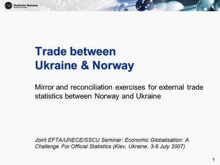 1 1 Trade between Ukraine & Norway Mirror and reconciliation exercises for external trade statistics between Norway and Ukraine Joint EFTA/UNECE/SSCU Seminar: