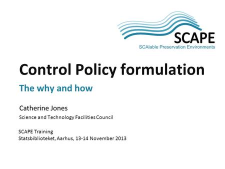 Catherine Jones Science and Technology Facilities Council SCAPE Training Statsbiblioteket, Aarhus, 13-14 November 2013 Control Policy formulation The why.