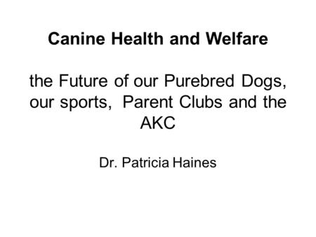 Canine Health and Welfare the Future of our Purebred Dogs, our sports, Parent Clubs and the AKC Dr. Patricia Haines.