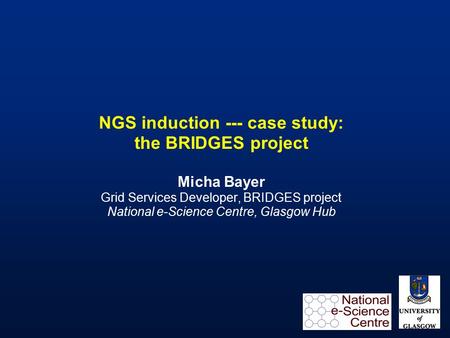 NGS induction --- case study: the BRIDGES project Micha Bayer Grid Services Developer, BRIDGES project National e-Science Centre, Glasgow Hub.