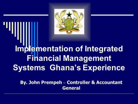 Implementation of Integrated Financial Management Systems Ghana’s Experience By. John Prempeh – Controller & Accountant General.