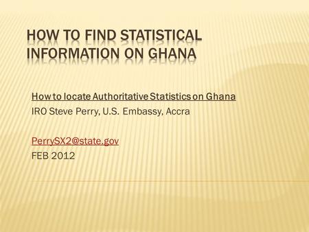 How to locate Authoritative Statistics on Ghana IRO Steve Perry, U.S. Embassy, Accra FEB 2012.