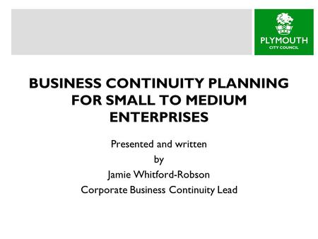 BUSINESS CONTINUITY PLANNING FOR SMALL TO MEDIUM ENTERPRISES Presented and written by Jamie Whitford-Robson Corporate Business Continuity Lead.