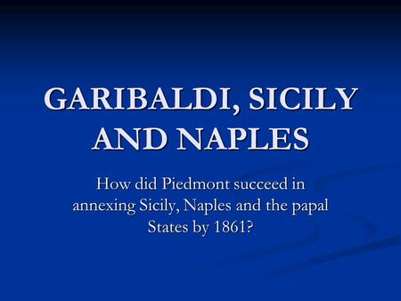 GARIBALDI, SICILY AND NAPLES How did Piedmont succeed in annexing Sicily, Naples and the papal States by 1861?