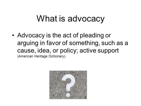 What is advocacy Advocacy is the act of pleading or arguing in favor of something, such as a cause, idea, or policy; active support (American Heritage.