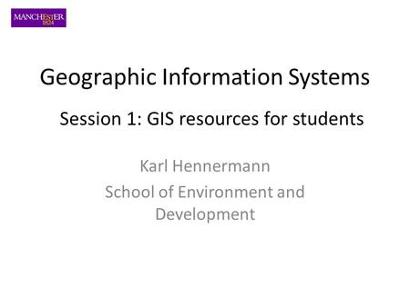 Geographic Information Systems Karl Hennermann School of Environment and Development Session 1: GIS resources for students.