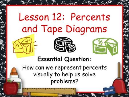 Lesson 12: Percents and Tape Diagrams Essential Question: How can we represent percents visually to help us solve problems?
