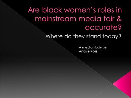 A media study by Anaise Ross.  Examine the roles of black women in the media (tv,films,magazines) or lack there of  How are black women being portrayed-