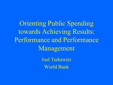 Orienting Public Spending towards Achieving Results: Performance and Performance Management Joel Turkewitz World Bank.