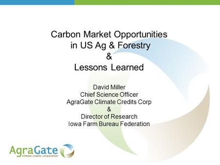 Carbon Market Opportunities in US Ag & Forestry & Lessons Learned David Miller Chief Science Officer AgraGate Climate Credits Corp & Director of Research.