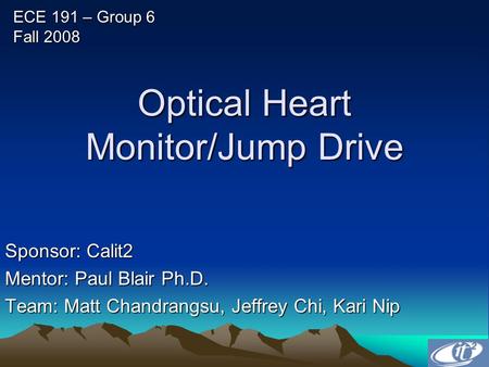 Optical Heart Monitor/Jump Drive Sponsor: Calit2 Mentor: Paul Blair Ph.D. Team: Matt Chandrangsu, Jeffrey Chi, Kari Nip ECE 191 – Group 6 Fall 2008.