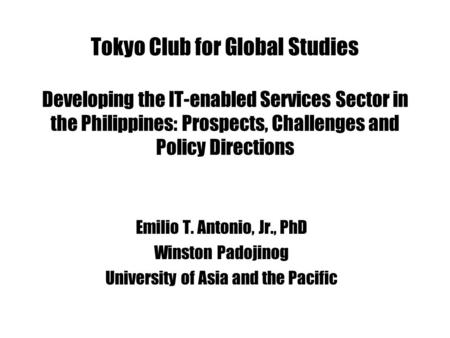 Tokyo Club for Global Studies Developing the IT-enabled Services Sector in the Philippines: Prospects, Challenges and Policy Directions Emilio T. Antonio,