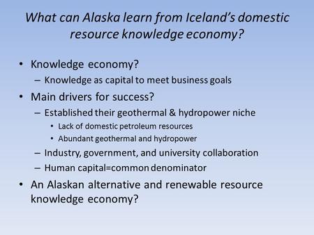 What can Alaska learn from Iceland’s domestic resource knowledge economy? Knowledge economy? – Knowledge as capital to meet business goals Main drivers.