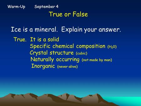 Warm-Up September 4 True or False Ice is a mineral. Explain your answer. True. It is a solid Specific chemical composition (H 2 0) Crystal structure (cubic)