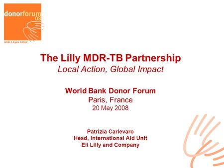 The Lilly MDR-TB Partnership Local Action, Global Impact World Bank Donor Forum Paris, France 20 May 2008 Patrizia Carlevaro Head, International Aid Unit.