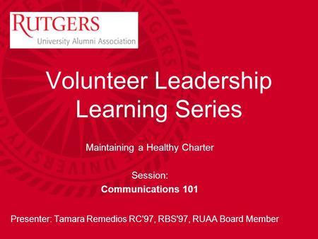 Volunteer Leadership Learning Series Maintaining a Healthy Charter Session: Communications 101 Presenter: Tamara Remedios RC'97, RBS'97, RUAA Board Member.