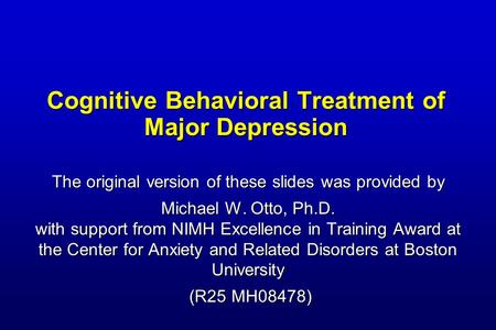 Cognitive Behavioral Treatment of Major Depression The original version of these slides was provided by Michael W. Otto, Ph.D. with support from NIMH Excellence.
