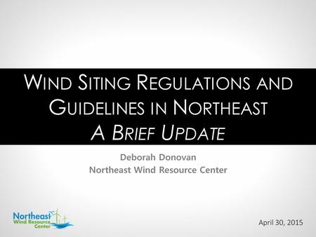 April 30, 2015 Deborah Donovan Northeast Wind Resource Center W IND S ITING R EGULATIONS AND G UIDELINES IN N ORTHEAST A B RIEF U PDATE.
