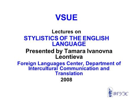 VSUE Lectures on STYLISTICS OF THE ENGLISH LANGUAGE Presented by Tamara Ivanovna Leontieva Foreign Languages Center, Department of Intercultural Communication.
