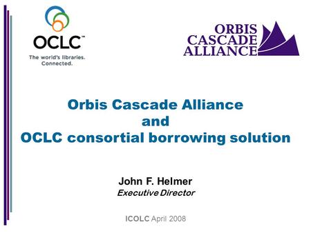 Orbis Cascade Alliance and OCLC consortial borrowing solution John F. Helmer Executive Director ICOLC April 2008.