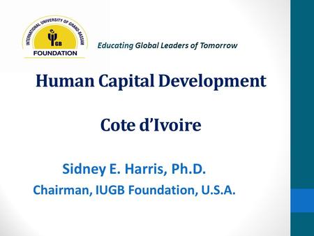 Human Capital Development Cote d’Ivoire Sidney E. Harris, Ph.D. Chairman, IUGB Foundation, U.S.A. Educating Global Leaders of Tomorrow.