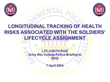 LONGITUDINAL TRACKING OF HEALTH RISKS ASSOCIATED WITH THE SOLDIERS’ LIFECYCLE ASSIGNMENT LTC JUDITH RUIZ Army War College Fellow Briefing to NDIA 7 April.