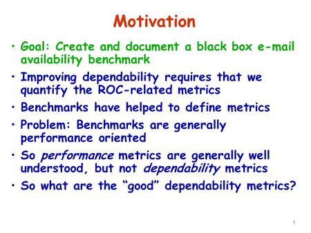 1 Motivation Goal: Create and document a black box e-mail availability benchmark Improving dependability requires that we quantify the ROC-related metrics.