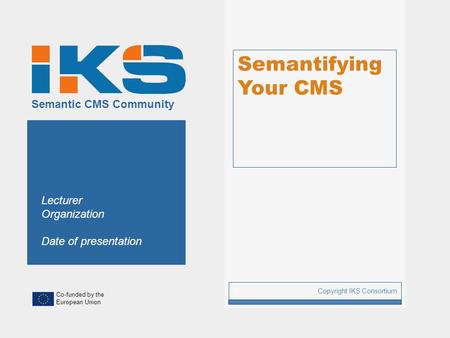 Co-funded by the European Union Semantic CMS Community Semantifying Your CMS Copyright IKS Consortium 1 Lecturer Organization Date of presentation.