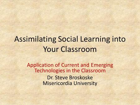 Assimilating Social Learning into Your Classroom Application of Current and Emerging Technologies in the Classroom Dr. Steve Broskoske Misericordia University.