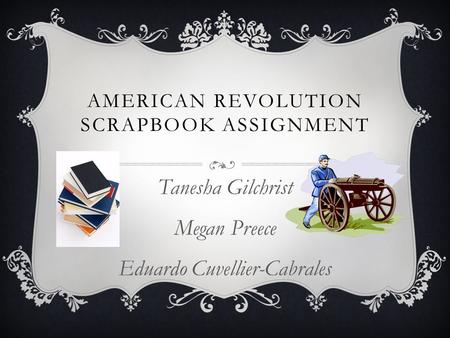 AMERICAN REVOLUTION SCRAPBOOK ASSIGNMENT Tanesha Gilchrist Megan Preece Eduardo Cuvellier-Cabrales.
