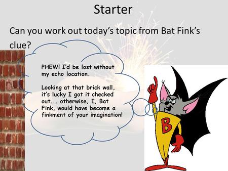 Starter Can you work out today’s topic from Bat Fink’s clue? PHEW! I’d be lost without my echo location. Looking at that brick wall, it’s lucky I got it.