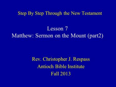 Step By Step Through the New Testament Rev. Christopher J. Respass Antioch Bible Institute Fall 2013 Lesson 7 Matthew: Sermon on the Mount (part2)