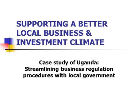 SUPPORTING A BETTER LOCAL BUSINESS & INVESTMENT CLIMATE Case study of Uganda: Streamlining business regulation procedures with local government.