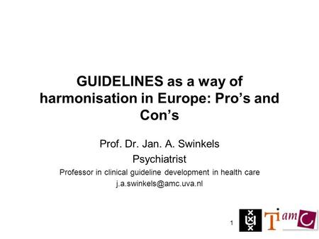 1 GUIDELINES as a way of harmonisation in Europe: Pro’s and Con’s Prof. Dr. Jan. A. Swinkels Psychiatrist Professor in clinical guideline development in.