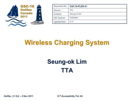Halifax, 31 Oct – 3 Nov 2011ICT Accessibility For All Wireless Charging System Seung-ok Lim TTA Document No: GSC16-PLEN-31 Source: TTA Contact: Seung-ok.