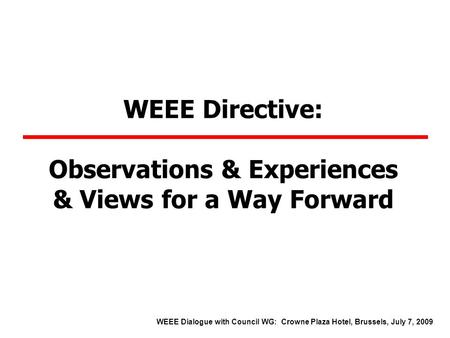 WEEE Directive: Observations & Experiences & Views for a Way Forward WEEE Dialogue with Council WG: Crowne Plaza Hotel, Brussels, July 7, 2009.