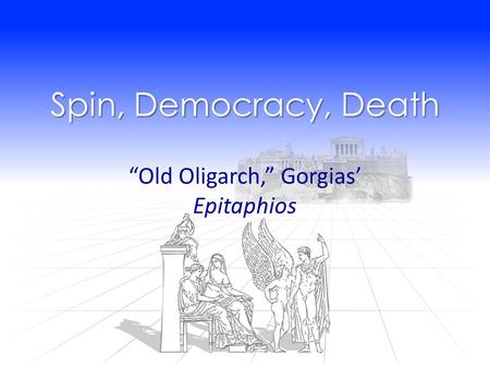 Spin, Democracy, Death “Old Oligarch,” Gorgias’ Epitaphios.
