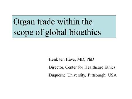 Organ trade within the scope of global bioethics Henk ten Have, MD, PhD Director, Center for Healthcare Ethics Duquesne University, Pittsburgh, USA.
