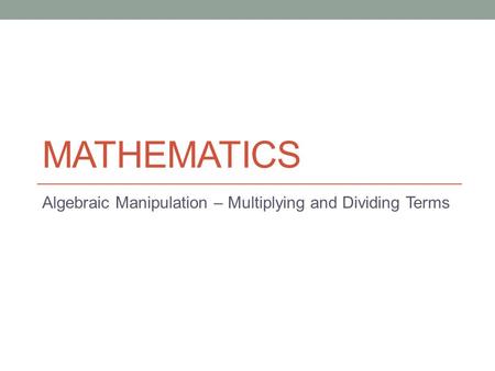MATHEMATICS Algebraic Manipulation – Multiplying and Dividing Terms.