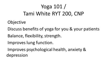 Yoga 101 / Tami White RYT 200, CNP Objective Discuss benefits of yoga for you & your patients Balance, flexibility, strength. Improves lung function. Improves.