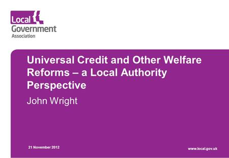 Universal Credit and Other Welfare Reforms – a Local Authority Perspective John Wright 21 November 2012 www.local.gov.uk.