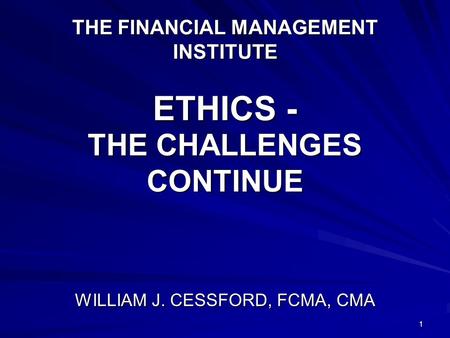 1 THE FINANCIAL MANAGEMENT INSTITUTE ETHICS - THE CHALLENGES CONTINUE WILLIAM J. CESSFORD, FCMA, CMA.