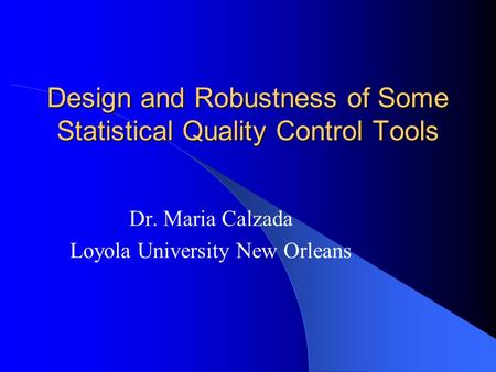 Design and Robustness of Some Statistical Quality Control Tools Dr. Maria Calzada Loyola University New Orleans.