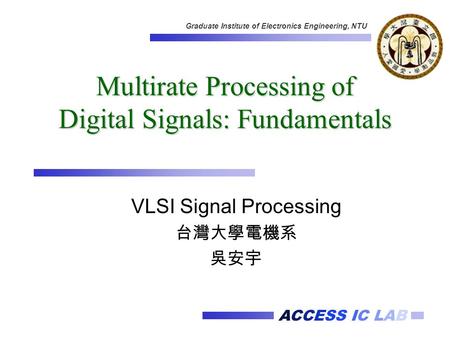 ACCESS IC LAB Graduate Institute of Electronics Engineering, NTU Multirate Processing of Digital Signals: Fundamentals VLSI Signal Processing 台灣大學電機系 吳安宇.