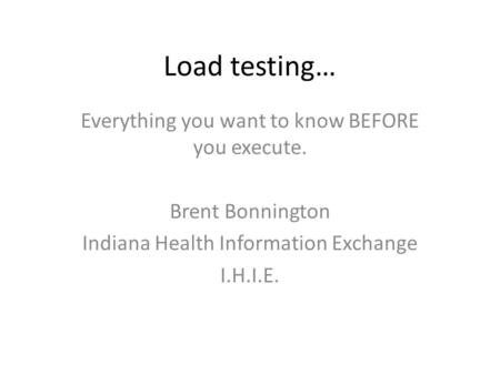 Load testing… Everything you want to know BEFORE you execute. Brent Bonnington Indiana Health Information Exchange I.H.I.E.