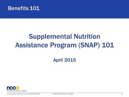 1 Improving the lives of 10 million older adults by 2020 © 2015 National Council on Aging Supplemental Nutrition Assistance Program (SNAP) 101 April 2015.