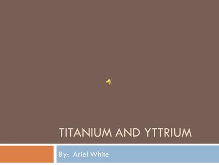 TITANIUM AND YTTRIUM By: Ariel White. What is Titanium?  Titanium is a common white metal that is low density, good strength, is easily fabricated, and.