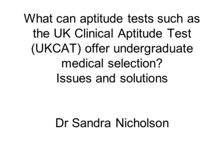What can aptitude tests such as the UK Clinical Aptitude Test (UKCAT) offer undergraduate medical selection? Issues and solutions Dr Sandra Nicholson.