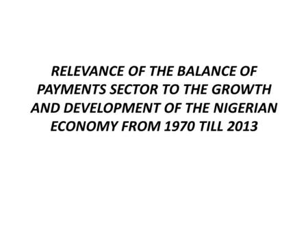 RELEVANCE OF THE BALANCE OF PAYMENTS SECTOR TO THE GROWTH AND DEVELOPMENT OF THE NIGERIAN ECONOMY FROM 1970 TILL 2013.