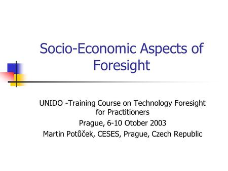 Socio-Economic Aspects of Foresight UNIDO -Training Course on Technology Foresight for Practitioners Prague, 6-10 Otober 2003 Martin Potůček, CESES, Prague,